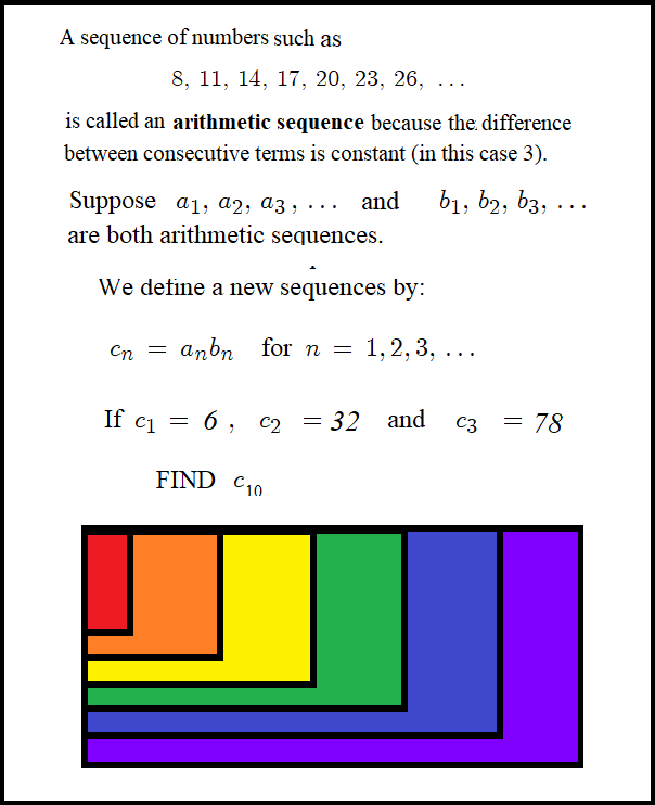 A sequence of numbers such as 8, 11, 14, 17, 20, 23, 26, 1.. is called an arithmetic sequence because the difference between consecutive terms is constant (in this case 3). Suppose a1, a2,a3,... and b1, b2,b3,... are both arithmetic sequences. We define a new sequence by: cn = an bn for n = 1,2,3, ... If c1=6, c2=32 and c3 = 78 FIND c10